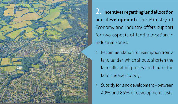 2. Incentives regarding land allocation and development: The Ministry of Economy and Industry offers support for two aspects of land allocation in industrial zones: Recommendation for exemption from a land tender, which should shorten the land allocation process and make the land cheaper to buy. Subsidy for land development – between 40% and 85% of development costs.